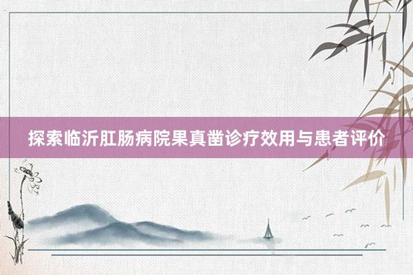 探索临沂肛肠病院果真凿诊疗效用与患者评价