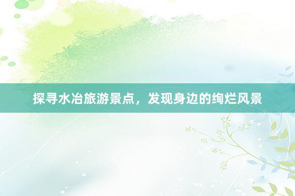 探寻水冶旅游景点，发现身边的绚烂风景