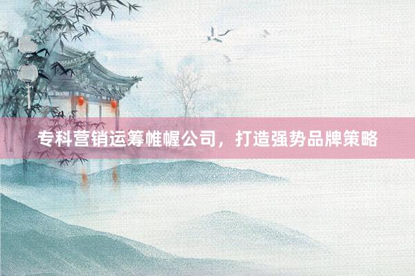 专科营销运筹帷幄公司，打造强势品牌策略