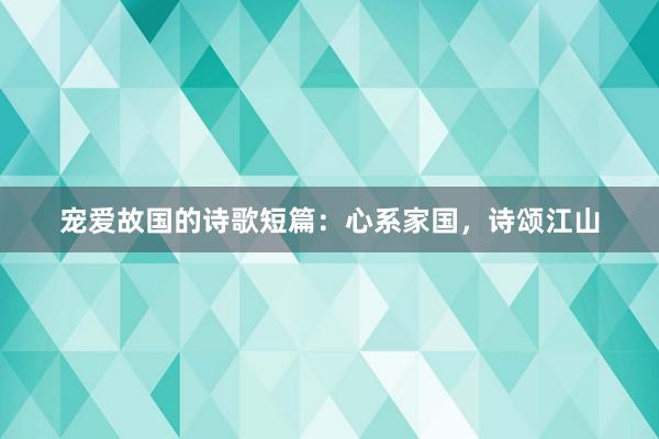 宠爱故国的诗歌短篇：心系家国，诗颂江山