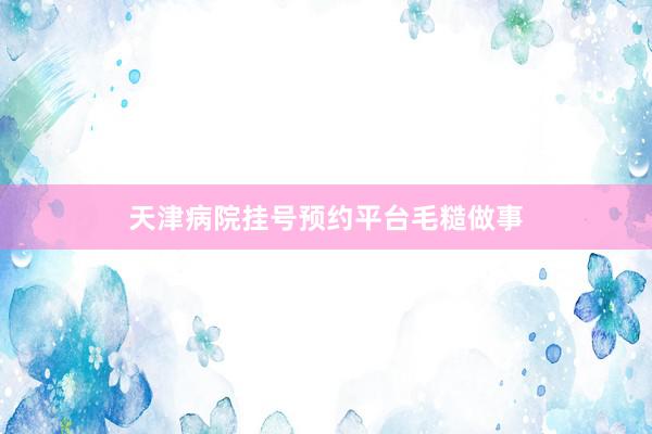 天津病院挂号预约平台毛糙做事